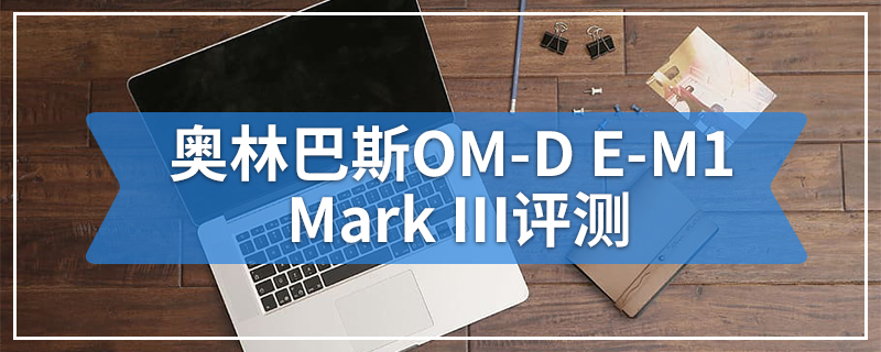 奥林巴斯OM-D E-M1 Mark III评测