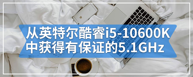 可以从英特尔酷睿i5-10600K中获得有保证的5.1GHz