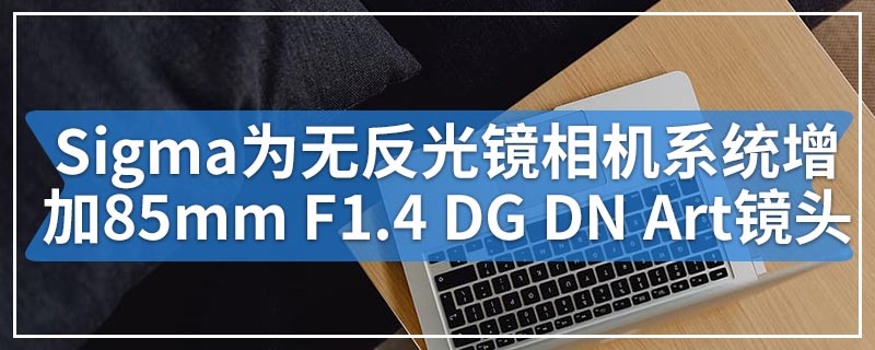 Sigma为无反光镜相机系统增加了85mm F1.4 DG DN Art镜头