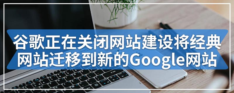 谷歌正在关闭网站建设将经典网站迁移到新的Google网站