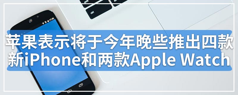 苹果表示将于今年晚些时候推出四款新iPhone和两款Apple Watch