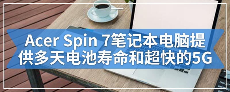 Acer Spin 7笔记本电脑提供多天电池寿命和超快的5G