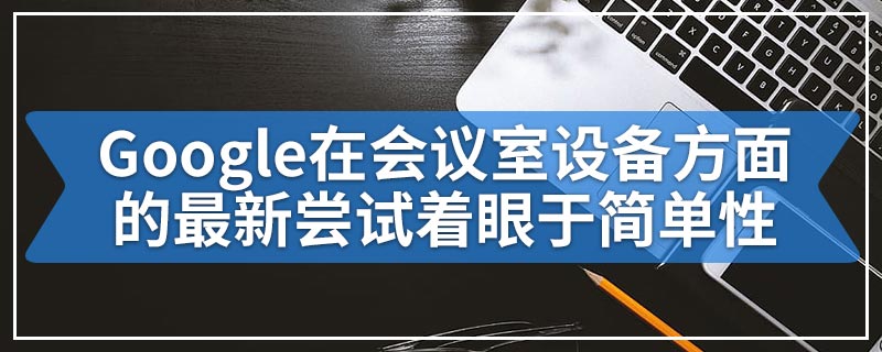 Google在会议室设备方面的最新尝试着眼于简单性