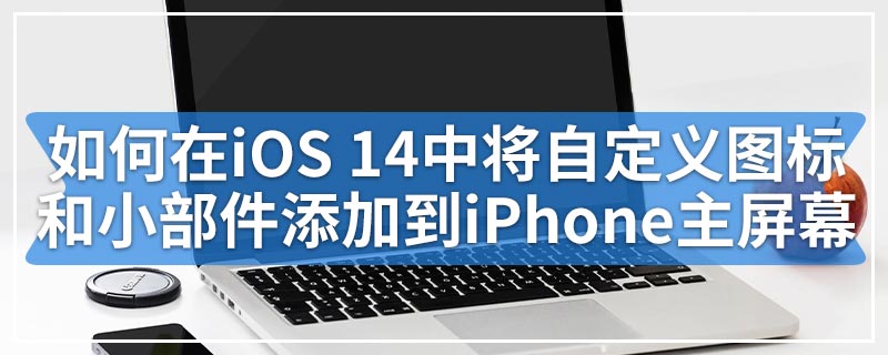 如何在iOS 14中将自定义图标和小部件添加到iPhone主屏幕
