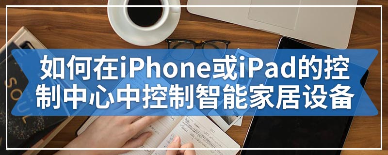 如何在iPhone或iPad的控制中心中控制智能家居设备