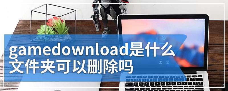 gamedownload是什么文件夹可以删除吗