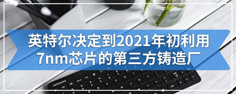 英特尔决定到2021年初利用7nm芯片的第三方铸造厂