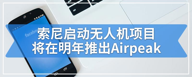 索尼启动无人机项目将在明年推出Airpeak