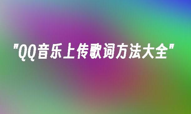 QQ音乐上传歌词指南 如何在QQ音乐中上传歌词？