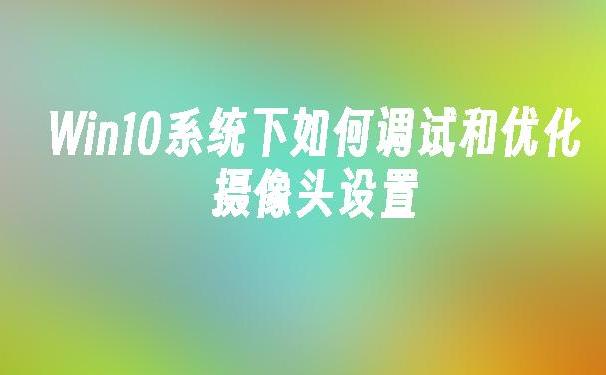 如何在Win10上启用和优化摄像头体验？