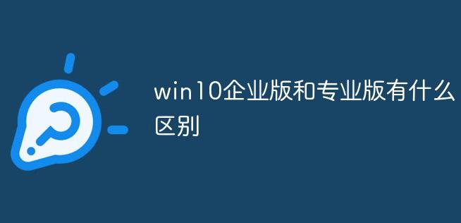 Win10企业版与专业版的区别是什么？深入对比Win10企业版和专业版的特点
