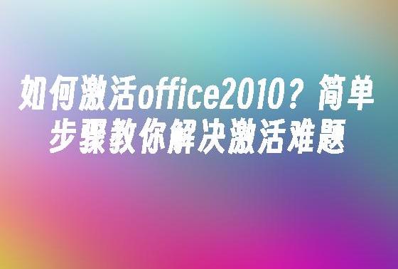 如何激活 Microsoft Office 2010？简单步骤与常见问题解答