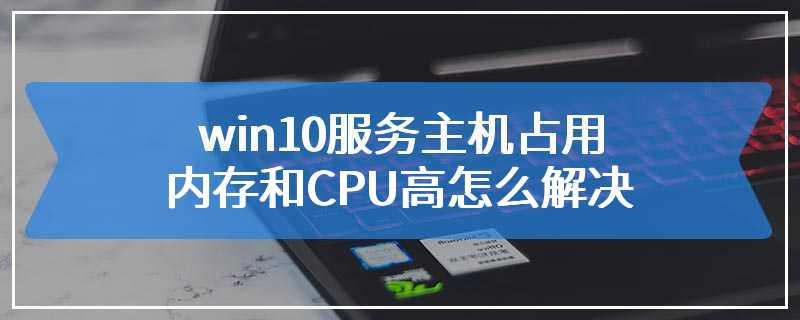 win10服务主机占用内存和CPU高怎么解决
