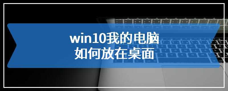 win10我的电脑如何放在桌面