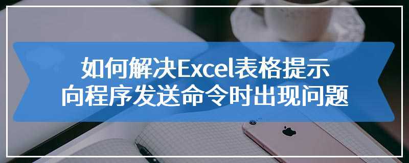 如何解决Excel表格提示向程序发送命令时出现问题