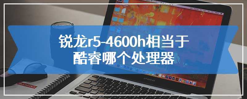 锐龙r5-4600h相当于酷睿哪个处理器