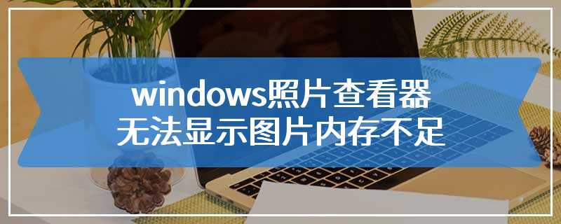 windows照片查看器无法显示图片内存不足