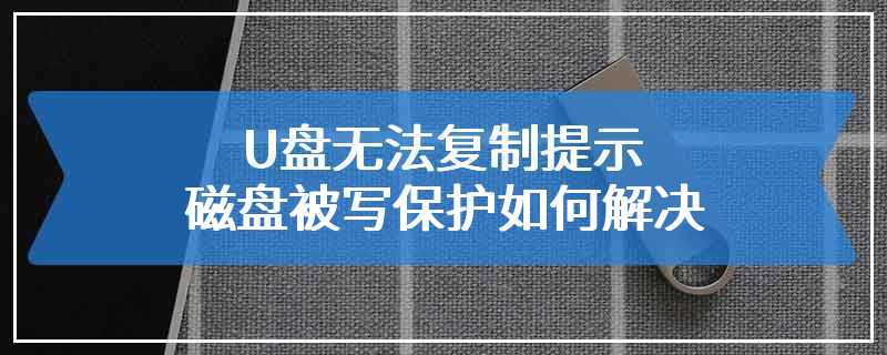 U盘无法复制提示磁盘被写保护如何解决