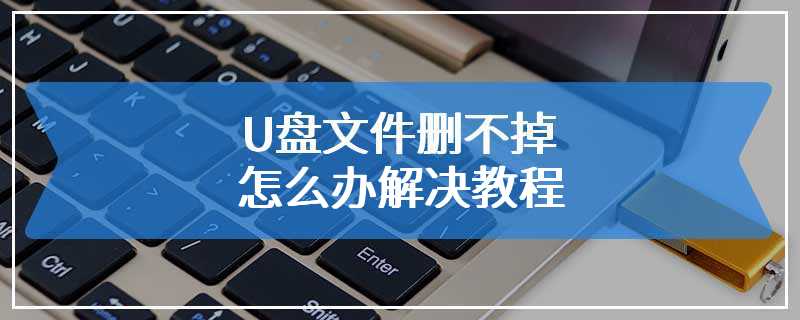 U盘文件删不掉怎么办解决教程