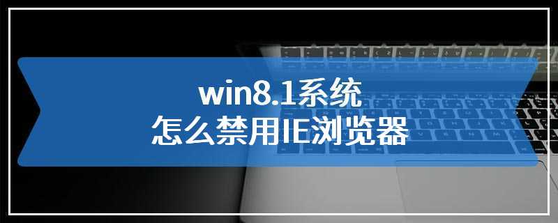 win8.1系统怎么禁用IE浏览器