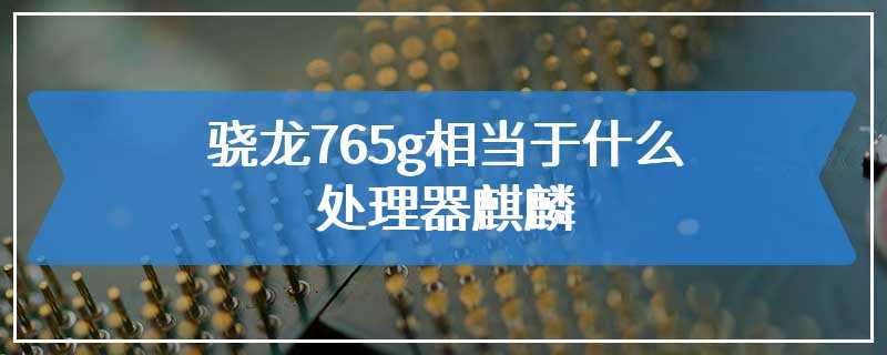 骁龙765g相当于什么处理器麒麟