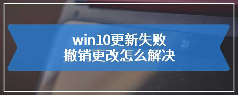 win10更新失败撤销更改怎么解决