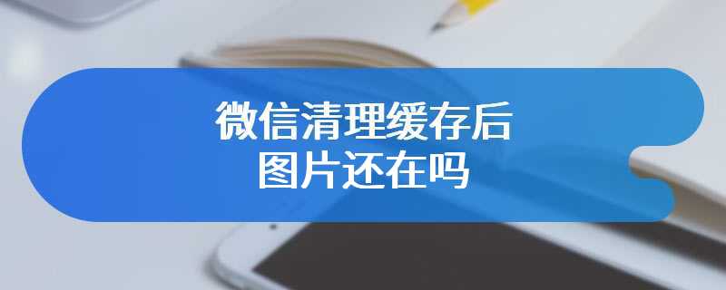 微信清理缓存后图片还在吗