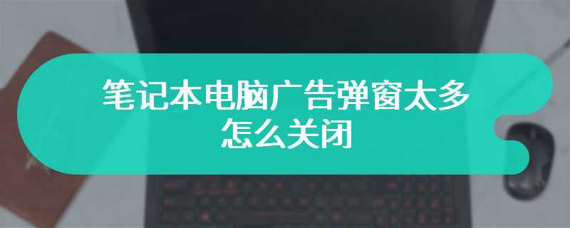 笔记本电脑广告弹窗太多怎么关闭