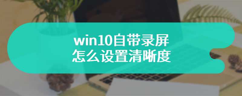 win10自带录屏怎么设置清晰度