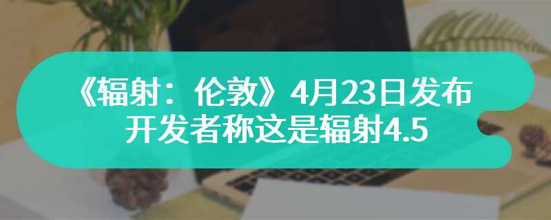 《辐射：伦敦》4月23日发布 开发者称这是辐射4.5