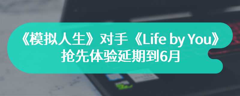 《模拟人生》对手《Life by You》抢先体验延期到6月