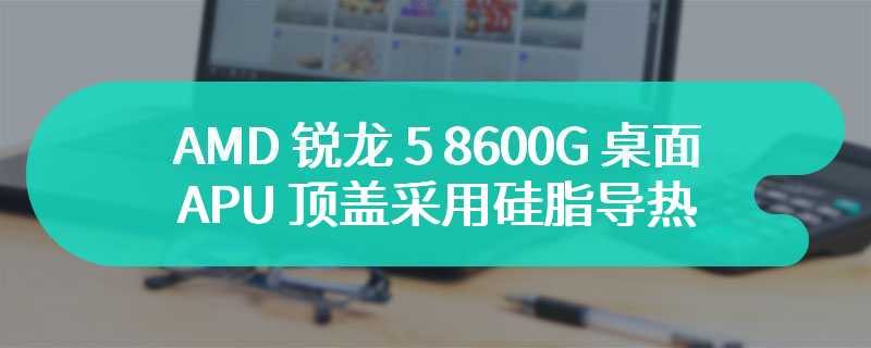 AMD 锐龙 5 8600G 桌面 APU 顶盖采用硅脂导热