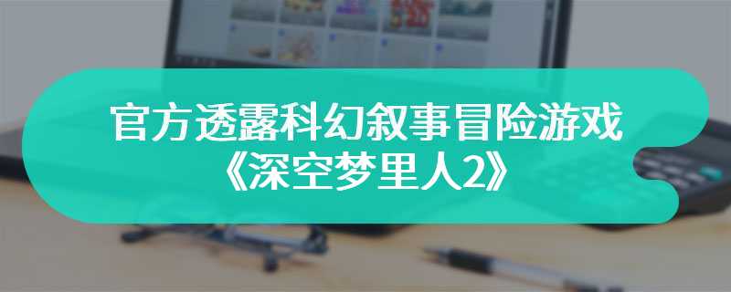 官方透露科幻叙事冒险游戏《深空梦里人2》开发完成还需一年