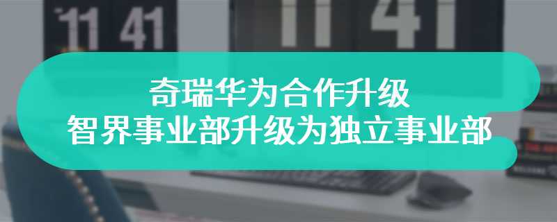 奇瑞华为合作升级 智界事业部升级为独立事业部