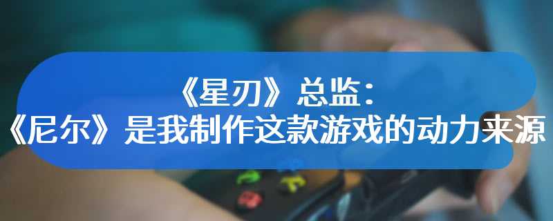 《星刃》总监：《尼尔》是我制作这款游戏的动力来源