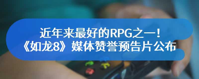 近年来最好的RPG之一！《如龙8》媒体赞誉预告片公布