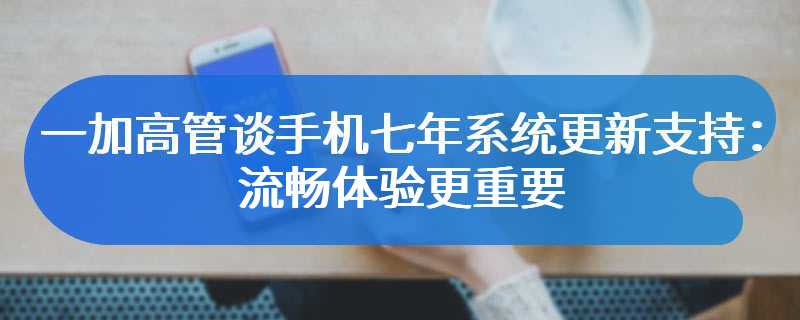 一加高管谈手机七年系统更新支持：流畅体验更重要