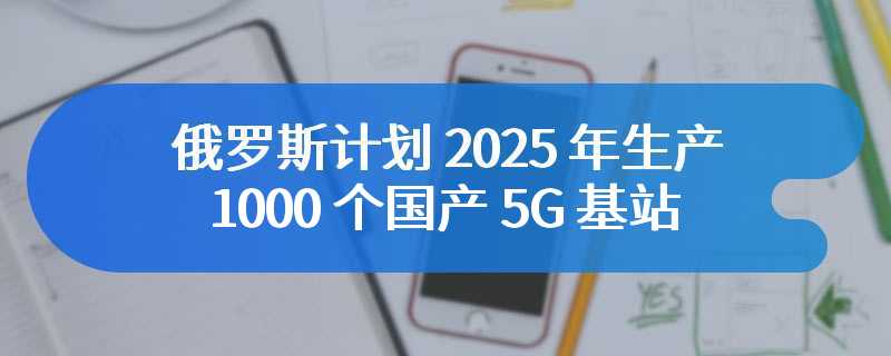 俄罗斯计划 2025 年生产 1000 个国产 5G 基站