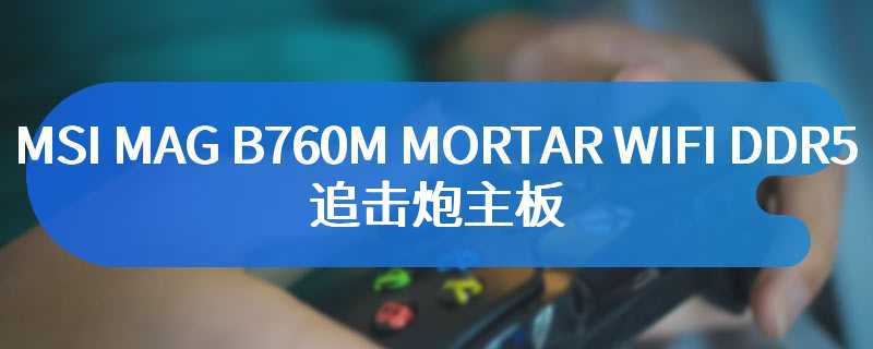 MSI MAG B760M MORTAR WIFI DDR5 追击炮主板 电竞玩家的狂欢