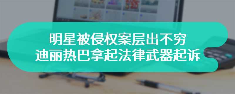 明星被侵权案层出不穷 迪丽热巴拿起法律武器起诉科技公司