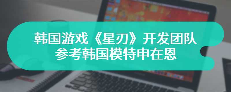 韩国游戏《星刃》开发团队参考韩国模特申在恩 整体的韩系风格非常突出