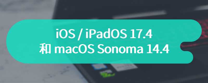 苹果发布 iOS / iPadOS 17.4 和 macOS Sonoma 14.4 第二个公测版