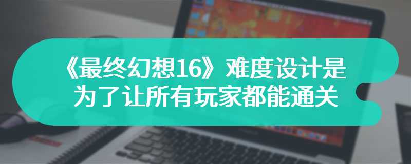 《最终幻想16》难度设计是为了让所有玩家都能通关