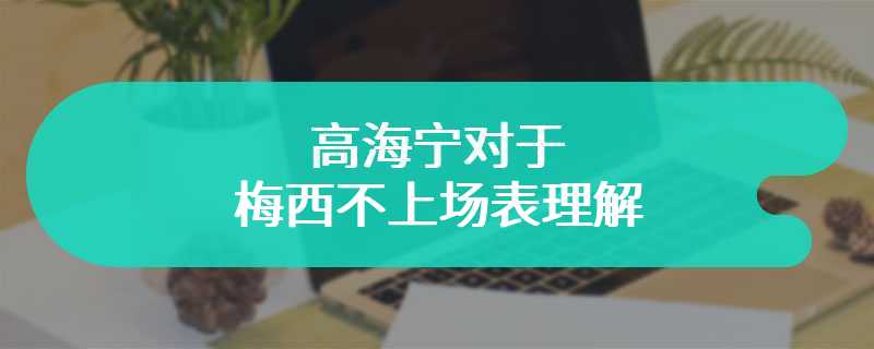 高海宁对于梅西不上场表理解 事后高调发文道歉