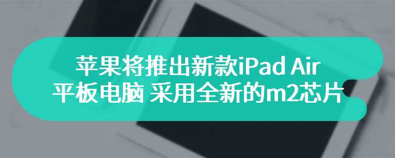 苹果将推出新款iPad Air 平板电脑 采用全新的m2芯片