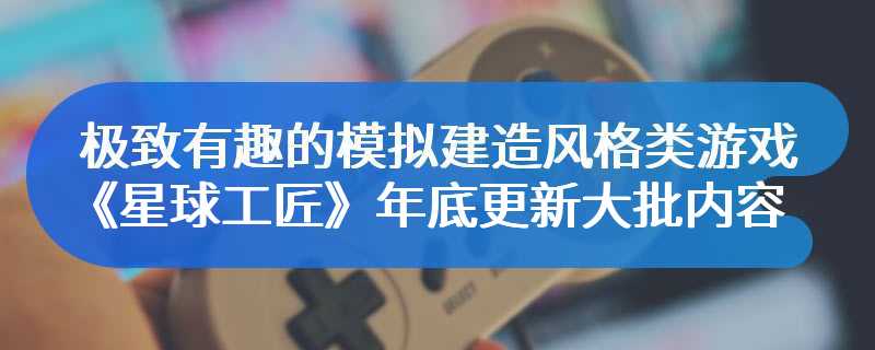 极致有趣的模拟建造风格类游戏 《星球工匠》年底更新大批内容