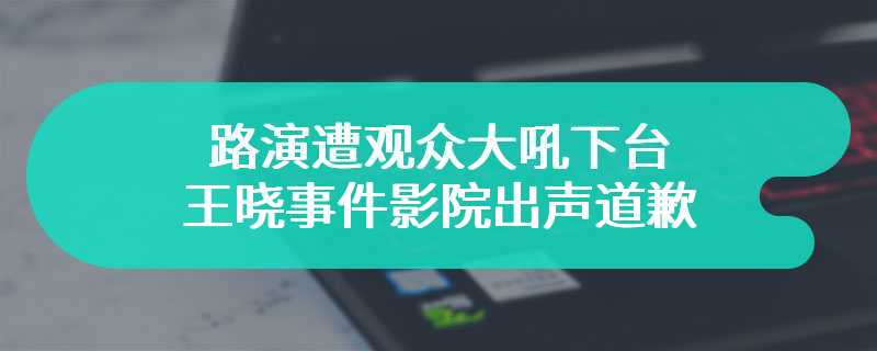 路演遭观众大吼下台 王晓事件影院出声道歉