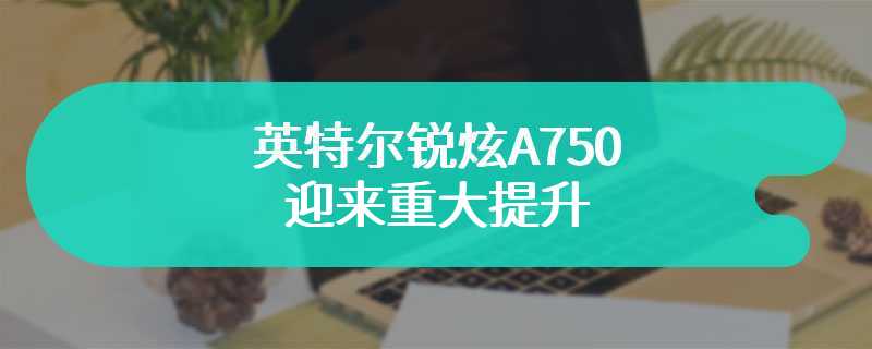 英特尔锐炫A750迎来重大提升 绝对的养成系显卡