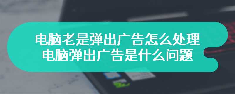 电脑老是弹出广告怎么处理 电脑弹出广告是什么问题