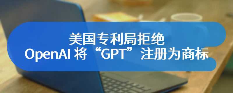 美国专利局拒绝 OpenAI 将“GPT”注册为商标